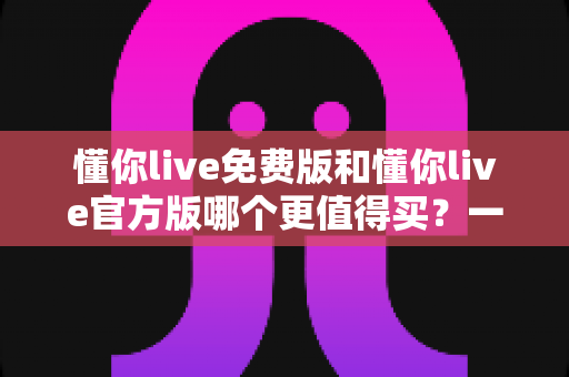 懂你live免费版和懂你live官方版哪个更值得买？一篇文章帮你彻底搞懂两款版本的核心差异
