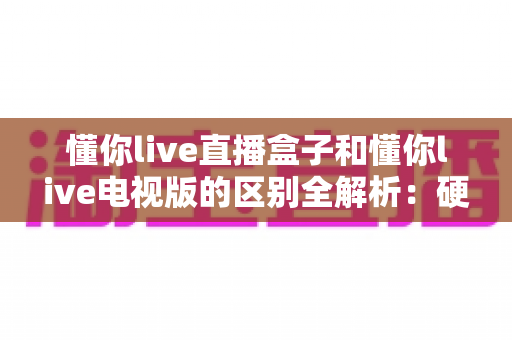 懂你live直播盒子和懂你live电视版的区别全解析：硬件盒子与电视软件究竟怎么选？
