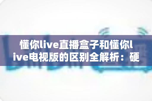 懂你live直播盒子和懂你live电视版的区别全解析：硬件盒子与电视软件究竟怎么选？