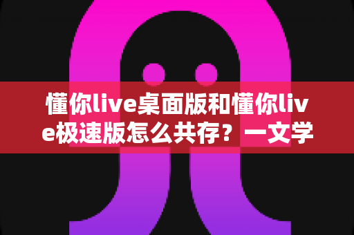 懂你live桌面版和懂你live极速版怎么共存?一文学会双版本安装与使用全攻略 懂你live桌面版和懂你live极速版怎么共存?一文学会双版本安装与使用全攻略