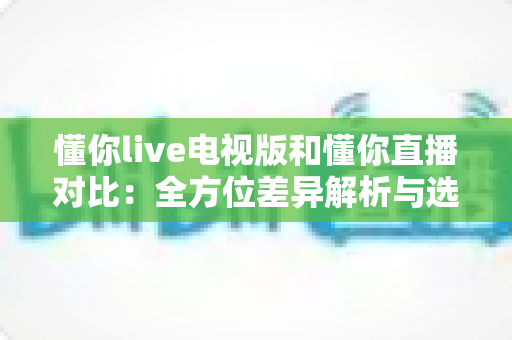 懂你live电视版和懂你直播对比：全方位差异解析与选择指南，帮你找到最适合的观影方式