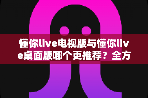懂你live电视版与懂你live桌面版哪个更推荐？全方位对比分析帮你找到最佳选择