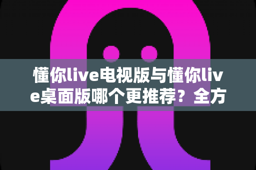 懂你live电视版与懂你live桌面版哪个更推荐？全方位对比分析帮你找到最佳选择