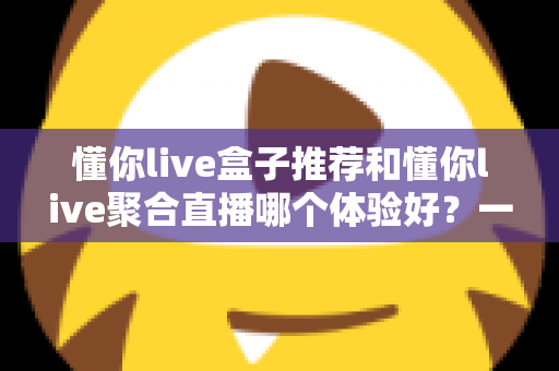 懂你live盒子推荐和懂你live聚合直播哪个体验好?一篇讲透两种观看方式的深度对比指南 懂你live盒子推荐和懂你live聚合直播哪个体验好?一篇讲透两种观看方式的深度对比指南