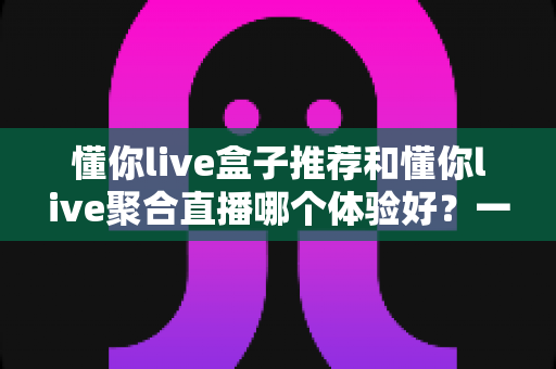 懂你live盒子推荐和懂你live聚合直播哪个体验好？一篇讲透两种观看方式的深度对比指南