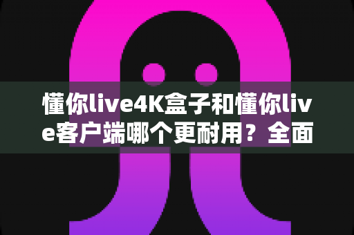 懂你live4K盒子和懂你live客户端哪个更耐用？全面解析两者使用寿命、性能表现与选购建议
