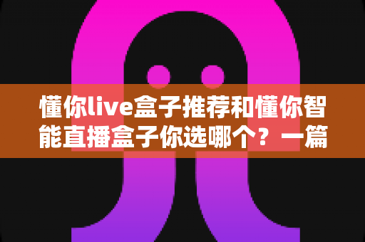 懂你live盒子推荐和懂你智能直播盒子你选哪个?一篇看懂两者差异的实战选购指南 懂你live盒子推荐和懂你智能直播盒子你选哪个?一篇看懂两者差异的实战选购指南