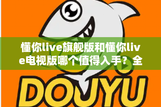 懂你live旗舰版和懂你live电视版哪个值得入手?全面对比解析助你选对版本不花冤枉钱 懂你live旗舰版和懂你live电视版哪个值得入手?全面对比解析助你选对版本不花冤枉钱