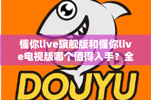 懂你live旗舰版和懂你live电视版哪个值得入手?全面对比解析助你选对版本不花冤枉钱 懂你live旗舰版和懂你live电视版哪个值得入手?全面对比解析助你选对版本不花冤枉钱