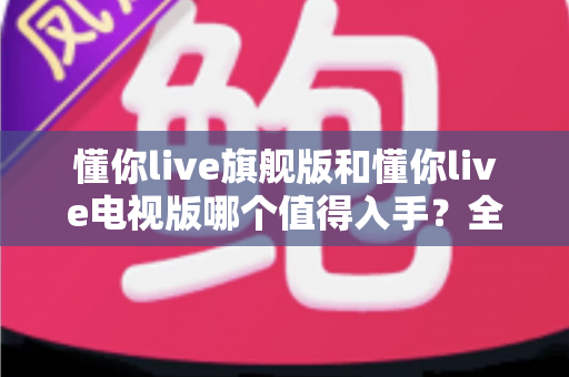 懂你live旗舰版和懂你live电视版哪个值得入手?全面对比解析助你选对版本不花冤枉钱 懂你live旗舰版和懂你live电视版哪个值得入手?全面对比解析助你选对版本不花冤枉钱