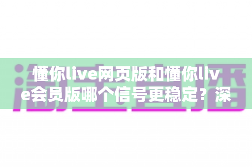 懂你live网页版和懂你live会员版哪个信号更稳定？深度对比分析与实用选择指南
