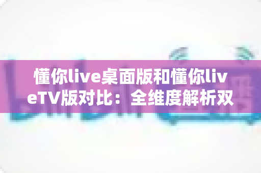 懂你live桌面版和懂你liveTV版对比：全维度解析双版本差异，帮你一次选对最佳观看方案