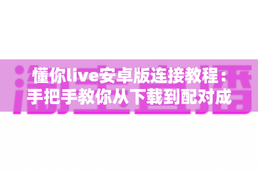 懂你live安卓版连接教程：手把手教你从下载到配对成功的完整实操指南