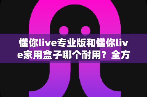 懂你live专业版和懂你live家用盒子哪个耐用？全方位耐久性对比与选购指南
