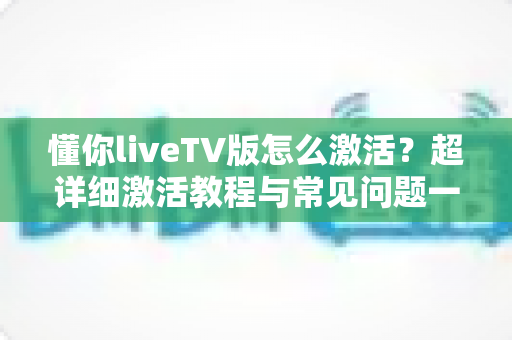 懂你liveTV版怎么激活?超详细激活教程与常见问题一站式解决指南 懂你liveTV版怎么激活?超详细激活教程与常见问题一站式解决指南