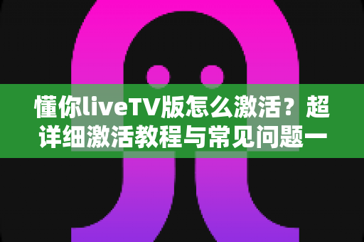 懂你liveTV版怎么激活?超详细激活教程与常见问题一站式解决指南 懂你liveTV版怎么激活?超详细激活教程与常见问题一站式解决指南