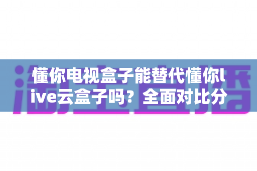 懂你电视盒子能替代懂你live云盒子吗?全面对比分析与选购指南 懂你电视盒子能替代懂你live云盒子吗?全面对比分析与选购指南