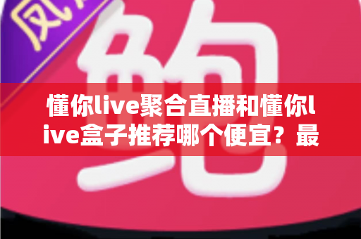 懂你live聚合直播和懂你live盒子推荐哪个便宜？最新价格对比与省钱选购全攻略