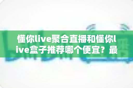 懂你live聚合直播和懂你live盒子推荐哪个便宜？最新价格对比与省钱选购全攻略