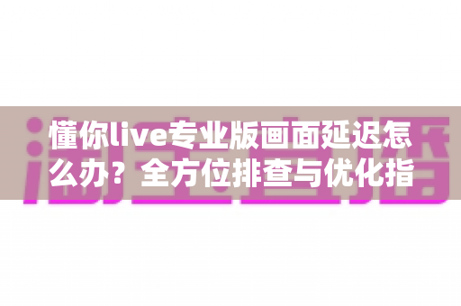 懂你live专业版画面延迟怎么办？全方位排查与优化指南，让直播画面流畅如初