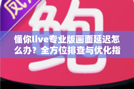 懂你live专业版画面延迟怎么办？全方位排查与优化指南，让直播画面流畅如初