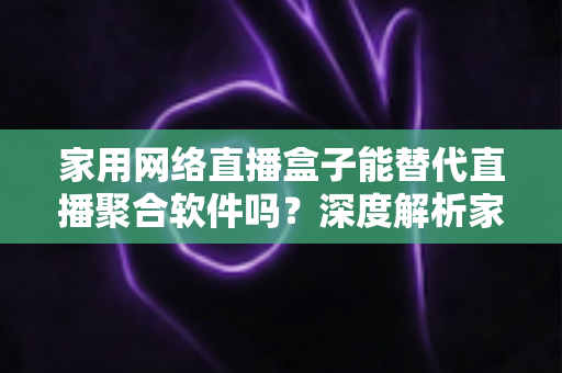 家用网络直播盒子能替代直播聚合软件吗？深度解析家庭观影最佳方案