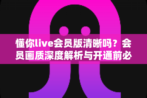 懂你live会员版清晰吗?会员画质深度解析与开通前必读指南 懂你live会员版清晰吗?会员画质深度解析与开通前必读指南