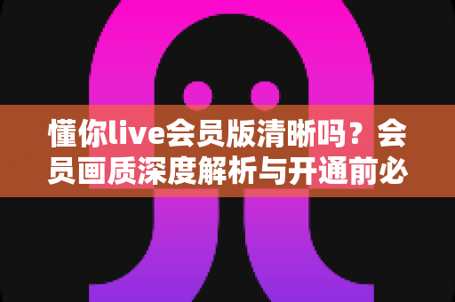 懂你live会员版清晰吗?会员画质深度解析与开通前必读指南 懂你live会员版清晰吗?会员画质深度解析与开通前必读指南