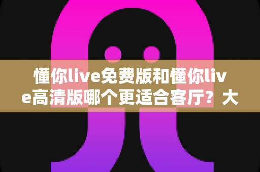 懂你live免费版和懂你live高清版哪个更适合客厅？大屏观影全维度对比与选购指南