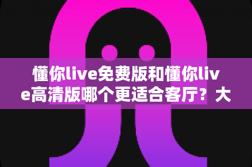 懂你live免费版和懂你live高清版哪个更适合客厅？大屏观影全维度对比与选购指南