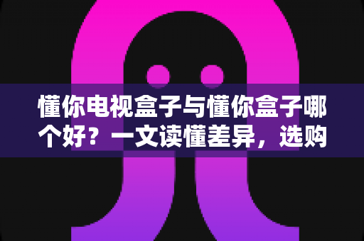 懂你电视盒子与懂你盒子哪个好？一文读懂差异，选购不再纠结
