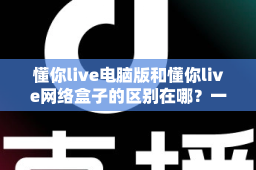 懂你live电脑版和懂你live网络盒子的区别在哪?一文读懂两大版本差异与选购指南 懂你live电脑版和懂你live网络盒子的区别在哪?一文读懂两大版本差异与选购指南