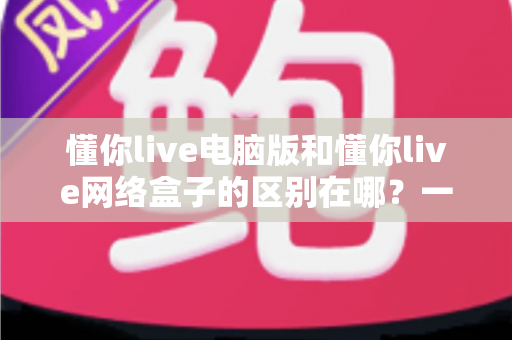 懂你live电脑版和懂你live网络盒子的区别在哪？一文读懂两大版本差异与选购指南