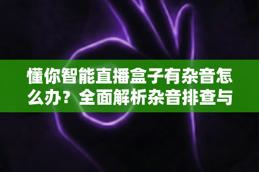 懂你智能直播盒子有杂音怎么办?全面解析杂音排查与解决技巧,让直播音质恢复清晰纯净 懂你智能直播盒子有杂音怎么办?全面解析杂音排查与解决技巧,让直播音质恢复清晰纯净