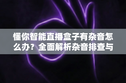 懂你智能直播盒子有杂音怎么办?全面解析杂音排查与解决技巧,让直播音质恢复清晰纯净 懂你智能直播盒子有杂音怎么办?全面解析杂音排查与解决技巧,让直播音质恢复清晰纯净
