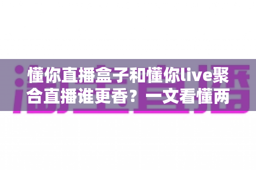 懂你直播盒子和懂你live聚合直播谁更香？一文看懂两大聚合直播工具的真实差距