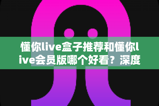 懂你live盒子推荐和懂你live会员版哪个好看?深度对比测评与选购全指南 懂你live盒子推荐和懂你live会员版哪个好看?深度对比测评与选购全指南
