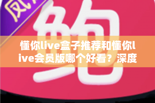 懂你live盒子推荐和懂你live会员版哪个好看?深度对比测评与选购全指南 懂你live盒子推荐和懂你live会员版哪个好看?深度对比测评与选购全指南