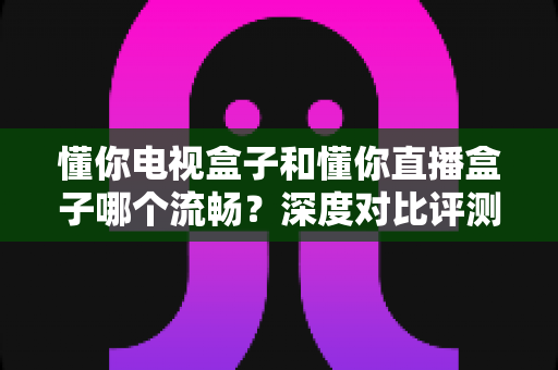 懂你电视盒子和懂你直播盒子哪个流畅?深度对比评测与选购全攻略 懂你电视盒子和懂你直播盒子哪个流畅?深度对比评测与选购全攻略