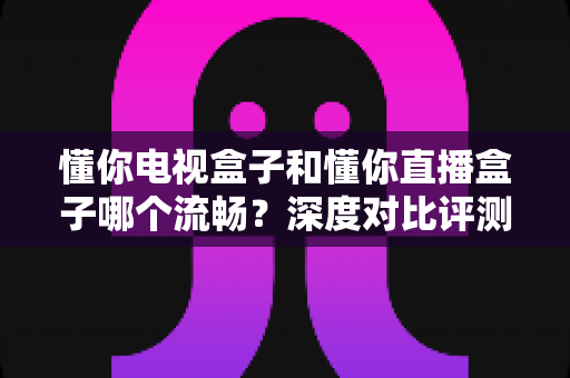 懂你电视盒子和懂你直播盒子哪个流畅?深度对比评测与选购全攻略 懂你电视盒子和懂你直播盒子哪个流畅?深度对比评测与选购全攻略