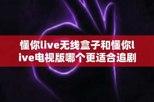 懂你live无线盒子和懂你live电视版哪个更适合追剧？深度对比评测帮你选出最佳追剧神器
