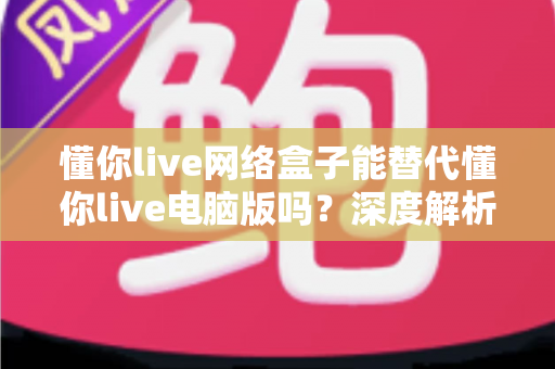 懂你live网络盒子能替代懂你live电脑版吗？深度解析两大方案差异与选择指南