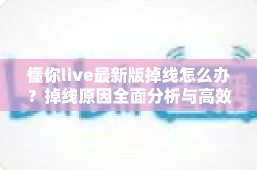 懂你live最新版掉线怎么办？掉线原因全面分析与高效解决指南