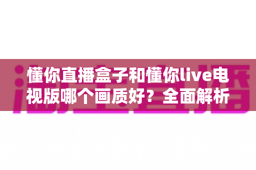 懂你直播盒子和懂你live电视版哪个画质好?全面解析两大版本画质差异与选购指南 懂你直播盒子和懂你live电视版哪个画质好?全面解析两大版本画质差异与选购指南