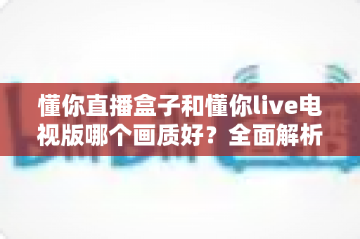 懂你直播盒子和懂你live电视版哪个画质好?全面解析两大版本画质差异与选购指南 懂你直播盒子和懂你live电视版哪个画质好?全面解析两大版本画质差异与选购指南