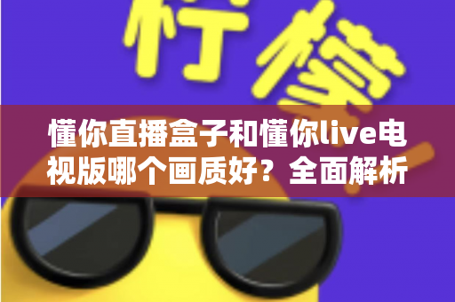 懂你直播盒子和懂你live电视版哪个画质好？全面解析两大版本画质差异与选购指南