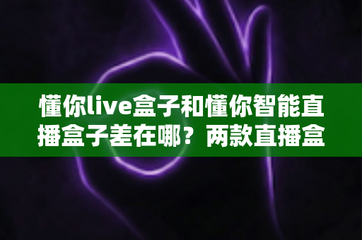 懂你live盒子和懂你智能直播盒子差在哪?两款直播盒子全方位对比,帮你选对不选贵 懂你live盒子和懂你智能直播盒子差在哪?两款直播盒子全方位对比,帮你选对不选贵