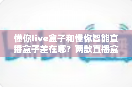 懂你live盒子和懂你智能直播盒子差在哪?两款直播盒子全方位对比,帮你选对不选贵 懂你live盒子和懂你智能直播盒子差在哪?两款直播盒子全方位对比,帮你选对不选贵