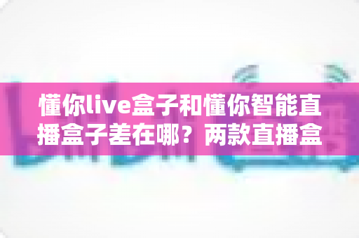懂你live盒子和懂你智能直播盒子差在哪?两款直播盒子全方位对比,帮你选对不选贵 懂你live盒子和懂你智能直播盒子差在哪?两款直播盒子全方位对比,帮你选对不选贵