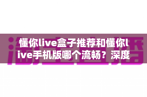懂你live盒子推荐和懂你live手机版哪个流畅？深度对比分析与流畅观看全攻略